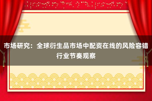 市场研究：全球衍生品市场中配资在线的风险容错行业节奏观察