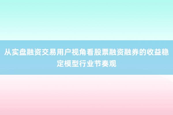 从实盘融资交易用户视角看股票融资融券的收益稳定模型行业节奏观