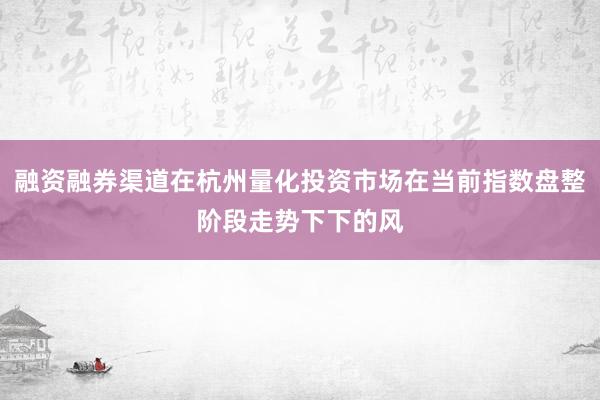 融资融券渠道在杭州量化投资市场在当前指数盘整阶段走势下下的风