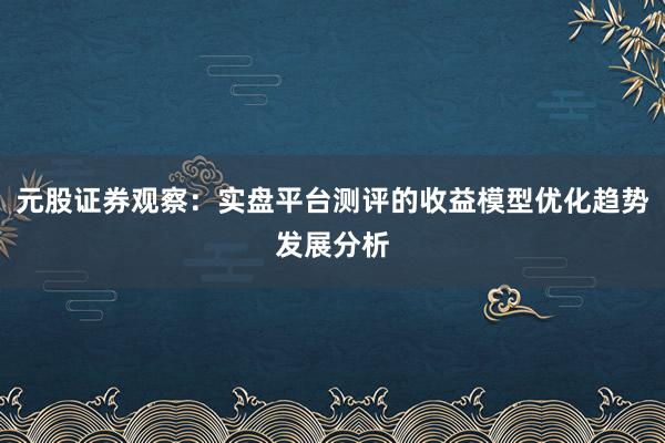 元股证券观察：实盘平台测评的收益模型优化趋势发展分析