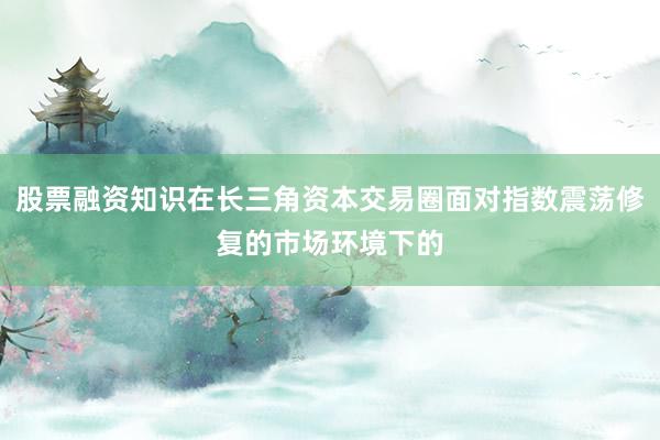股票融资知识在长三角资本交易圈面对指数震荡修复的市场环境下的
