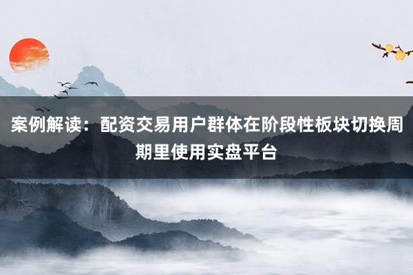案例解读：配资交易用户群体在阶段性板块切换周期里使用实盘平台