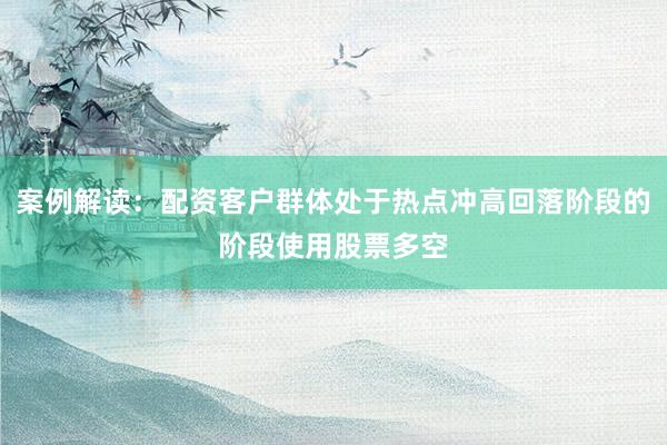 案例解读：配资客户群体处于热点冲高回落阶段的阶段使用股票多空