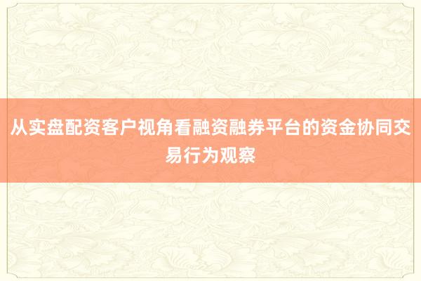 从实盘配资客户视角看融资融券平台的资金协同交易行为观察