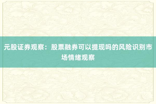 元股证券观察：股票融券可以提现吗的风险识别市场情绪观察