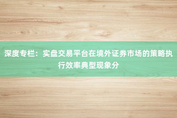 深度专栏：实盘交易平台在境外证券市场的策略执行效率典型现象分
