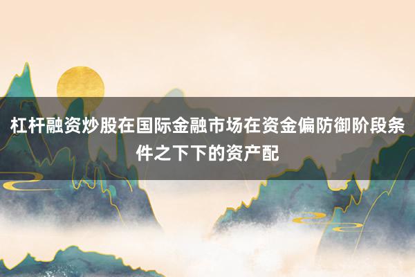 杠杆融资炒股在国际金融市场在资金偏防御阶段条件之下下的资产配