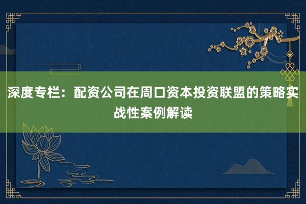 深度专栏：配资公司在周口资本投资联盟的策略实战性案例解读