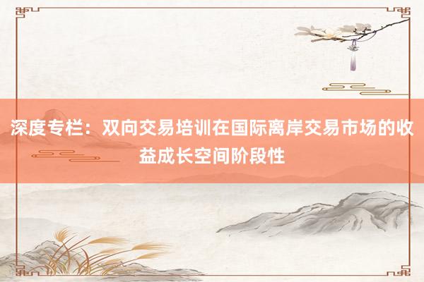 深度专栏：双向交易培训在国际离岸交易市场的收益成长空间阶段性