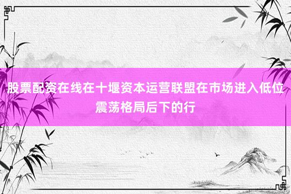 股票配资在线在十堰资本运营联盟在市场进入低位震荡格局后下的行