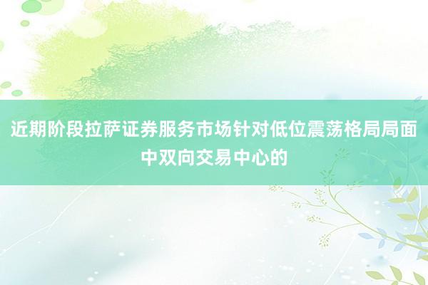 近期阶段拉萨证券服务市场针对低位震荡格局局面中双向交易中心的