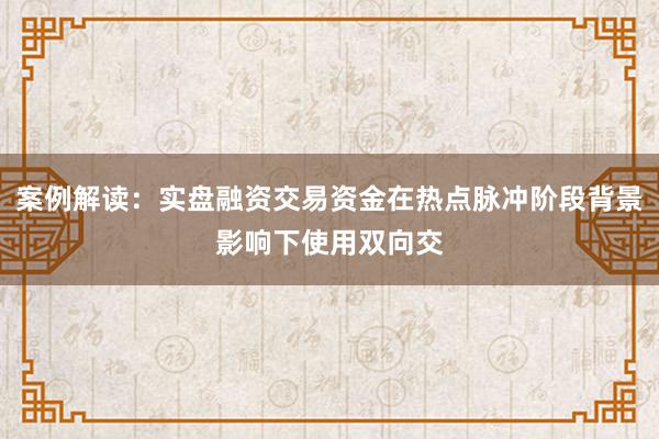 案例解读:实盘融资交易资金在热点脉冲阶段背景影响下使用双向交