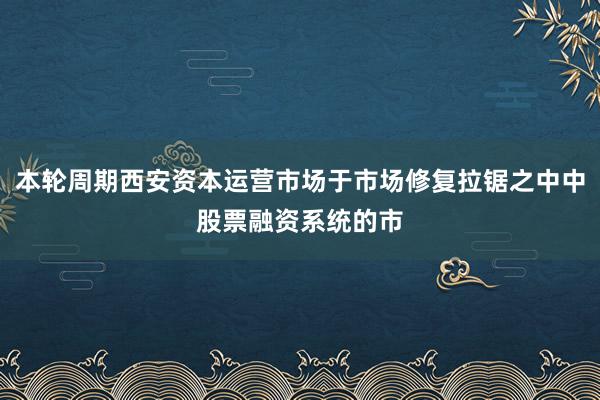 本轮周期西安资本运营市场于市场修复拉锯之中中股票融资系统的市