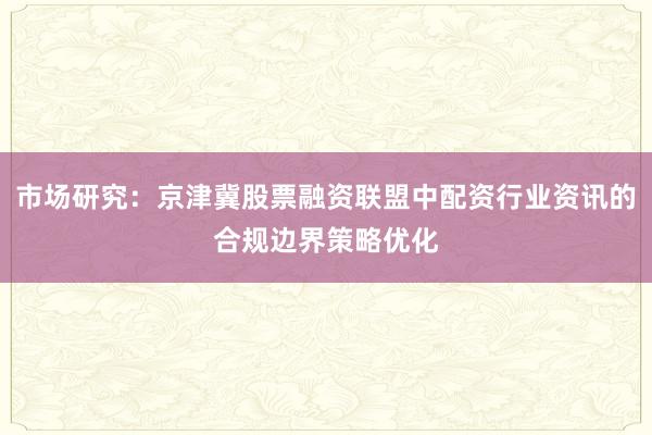 市场研究:京津冀股票融资联盟中配资行业资讯的合规边界策略优化