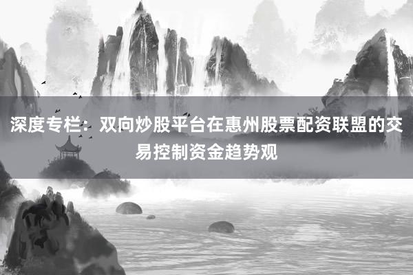 深度专栏：双向炒股平台在惠州股票配资联盟的交易控制资金趋势观