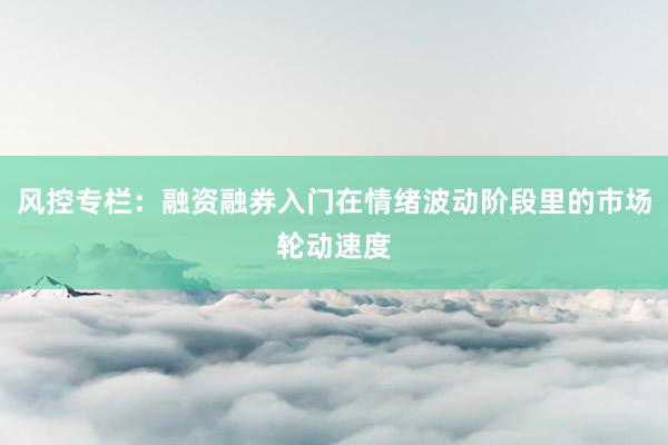风控专栏：融资融券入门在情绪波动阶段里的市场轮动速度