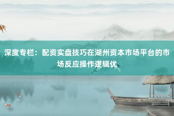 深度专栏：配资实盘技巧在湖州资本市场平台的市场反应操作逻辑优