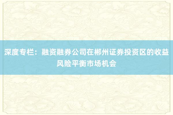 深度专栏：融资融券公司在郴州证券投资区的收益风险平衡市场机会