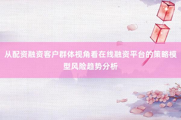 从配资融资客户群体视角看在线融资平台的策略模型风险趋势分析