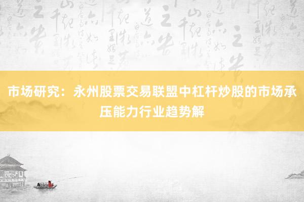 市场研究：永州股票交易联盟中杠杆炒股的市场承压能力行业趋势解