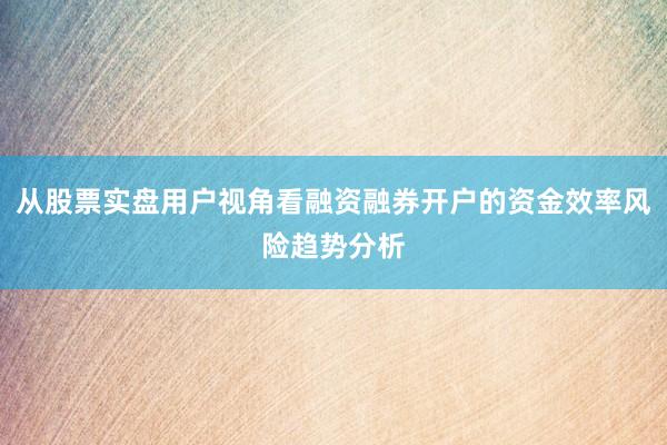 从股票实盘用户视角看融资融券开户的资金效率风险趋势分析