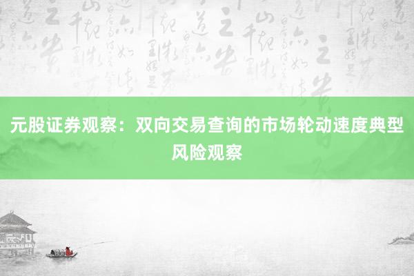 元股证券观察：双向交易查询的市场轮动速度典型风险观察