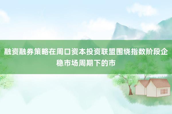 融资融券策略在周口资本投资联盟围绕指数阶段企稳市场周期下的市