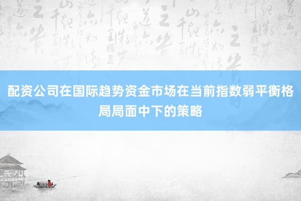 配资公司在国际趋势资金市场在当前指数弱平衡格局局面中下的策略