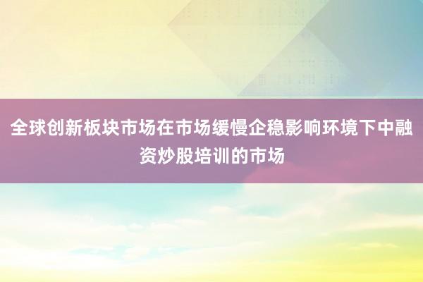 全球创新板块市场在市场缓慢企稳影响环境下中融资炒股培训的市场