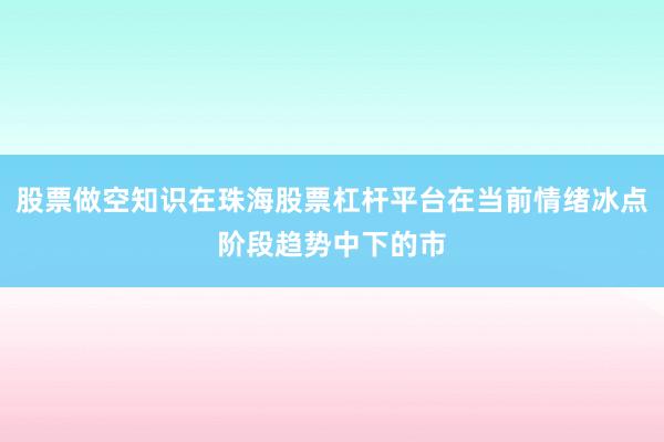股票做空知识在珠海股票杠杆平台在当前情绪冰点阶段趋势中下的市