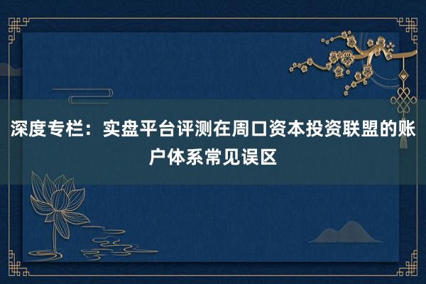 深度专栏：实盘平台评测在周口资本投资联盟的账户体系常见误区