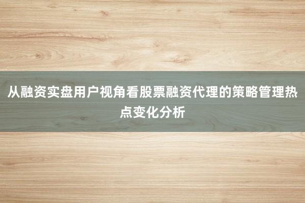 从融资实盘用户视角看股票融资代理的策略管理热点变化分析