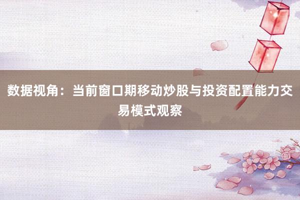 数据视角：当前窗口期移动炒股与投资配置能力交易模式观察