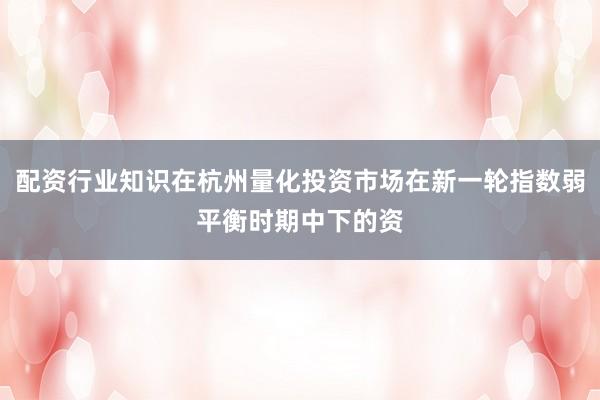配资行业知识在杭州量化投资市场在新一轮指数弱平衡时期中下的资