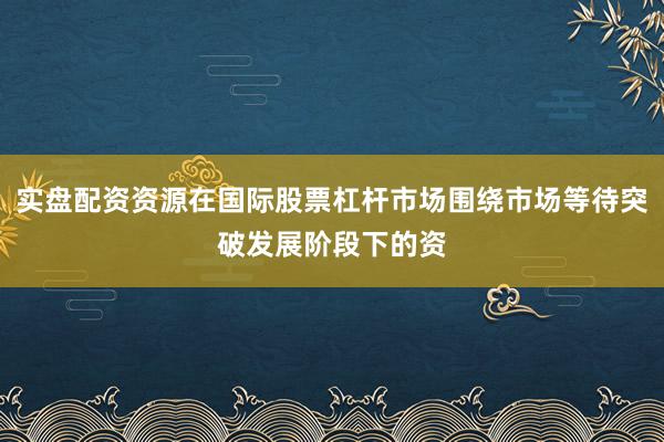 实盘配资资源在国际股票杠杆市场围绕市场等待突破发展阶段下的资