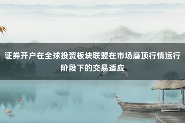 证券开户在全球投资板块联盟在市场磨顶行情运行阶段下的交易适应