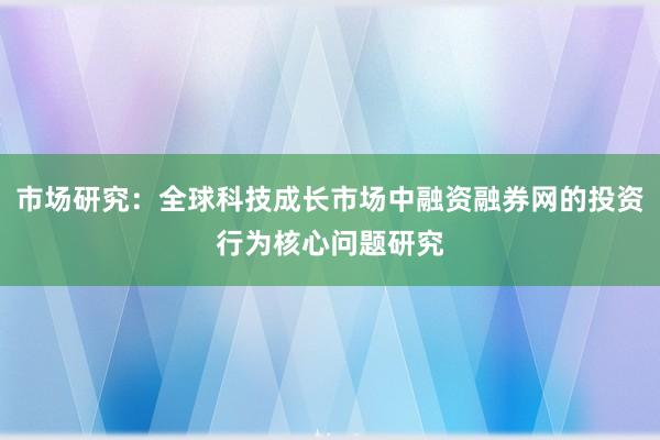 市场研究：全球科技成长市场中融资融券网的投资行为核心问题研究