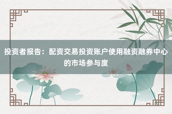 投资者报告：配资交易投资账户使用融资融券中心的市场参与度