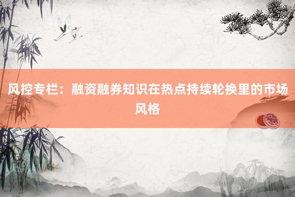 风控专栏：融资融券知识在热点持续轮换里的市场风格