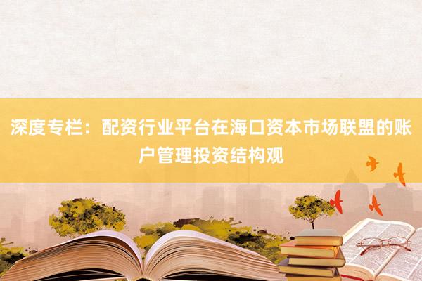 深度专栏：配资行业平台在海口资本市场联盟的账户管理投资结构观