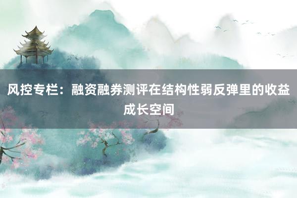 风控专栏：融资融券测评在结构性弱反弹里的收益成长空间