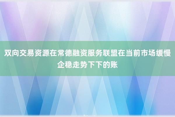 双向交易资源在常德融资服务联盟在当前市场缓慢企稳走势下下的账