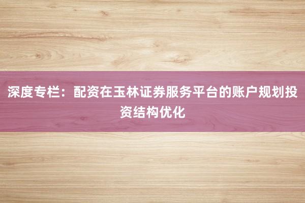 深度专栏：配资在玉林证券服务平台的账户规划投资结构优化