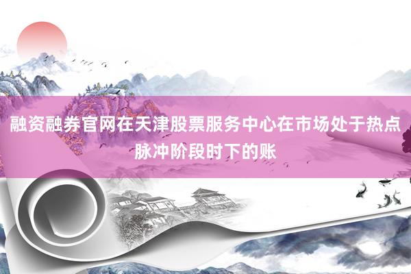 融资融券官网在天津股票服务中心在市场处于热点脉冲阶段时下的账