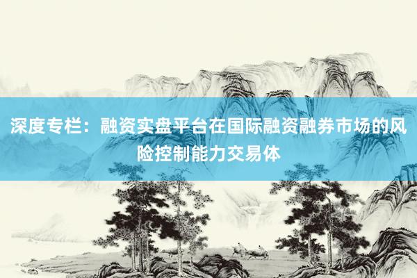 深度专栏：融资实盘平台在国际融资融券市场的风险控制能力交易体