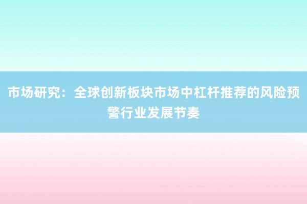 市场研究：全球创新板块市场中杠杆推荐的风险预警行业发展节奏