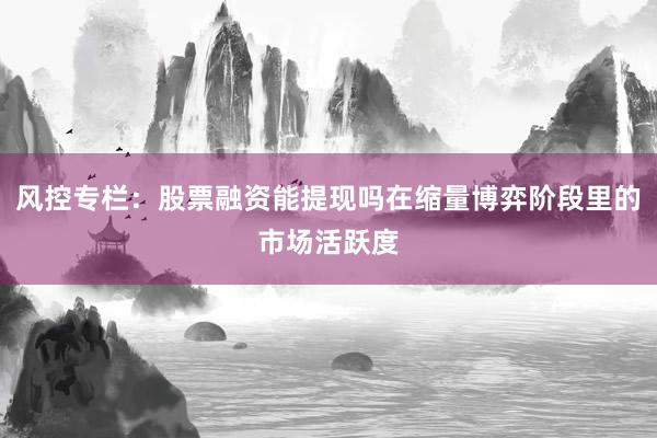 风控专栏：股票融资能提现吗在缩量博弈阶段里的市场活跃度