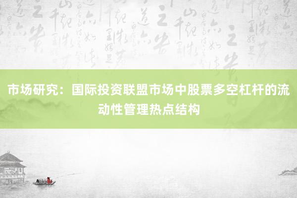市场研究：国际投资联盟市场中股票多空杠杆的流动性管理热点结构