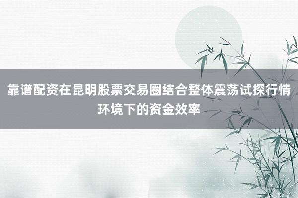 靠谱配资在昆明股票交易圈结合整体震荡试探行情环境下的资金效率