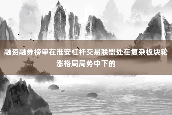 融资融券榜单在淮安杠杆交易联盟处在复杂板块轮涨格局局势中下的